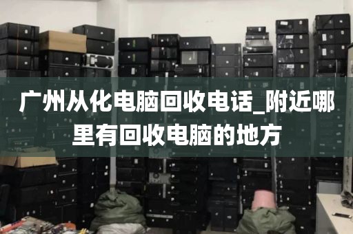 广州从化电脑回收电话_附近哪里有回收电脑的地方
