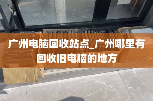 广州电脑回收站点_广州哪里有回收旧电脑的地方