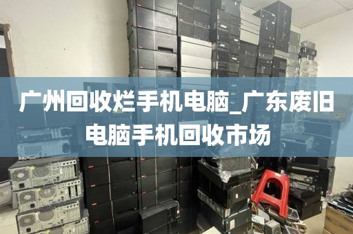 广州回收烂手机电脑_广东废旧电脑手机回收市场