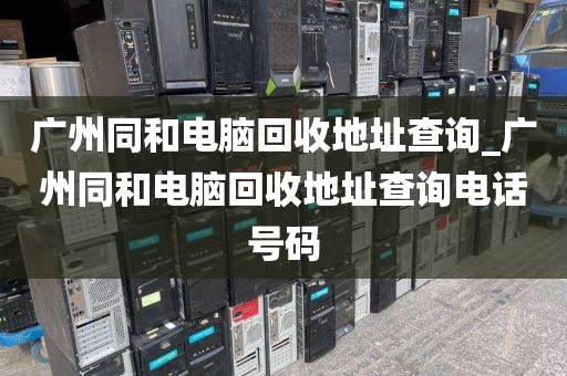 广州同和电脑回收地址查询_广州同和电脑回收地址查询电话号码
