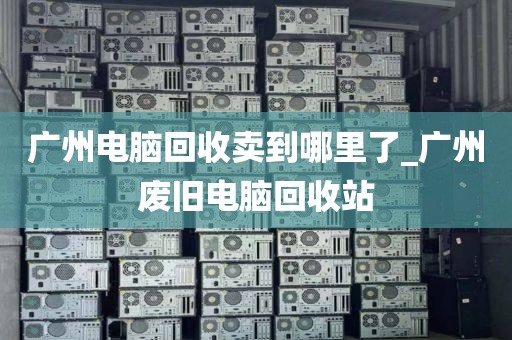 广州电脑回收卖到哪里了_广州废旧电脑回收站