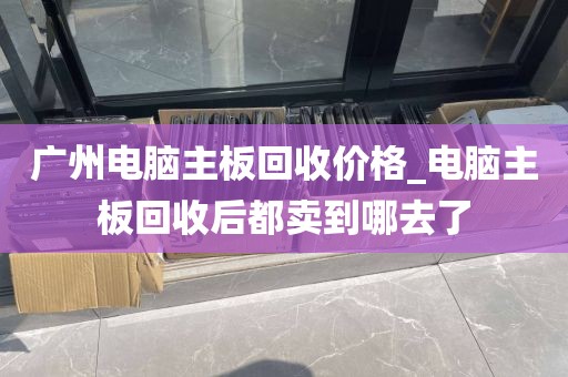 广州电脑主板回收价格_电脑主板回收后都卖到哪去了