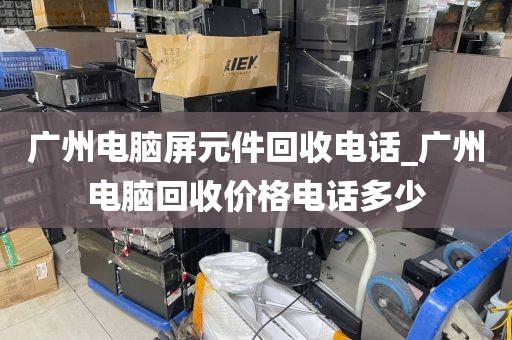广州电脑屏元件回收电话_广州电脑回收价格电话多少