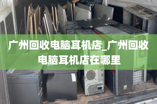 广州回收电脑耳机店_广州回收电脑耳机店在哪里
