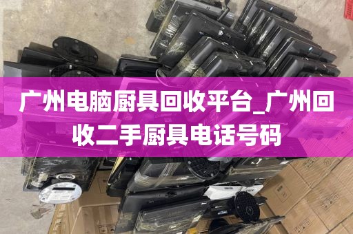 广州电脑厨具回收平台_广州回收二手厨具电话号码