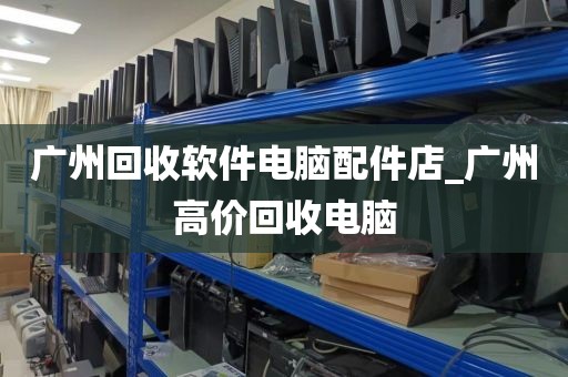 广州回收软件电脑配件店_广州高价回收电脑