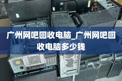 广州网吧回收电脑_广州网吧回收电脑多少钱