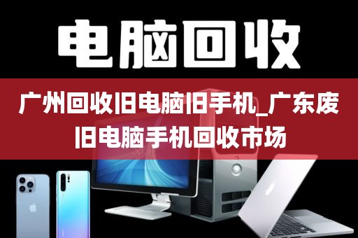 广州回收旧电脑旧手机_广东废旧电脑手机回收市场