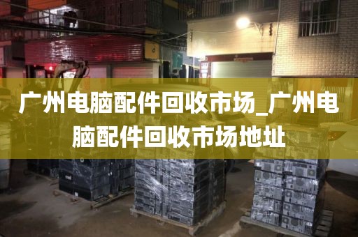 广州电脑配件回收市场_广州电脑配件回收市场地址
