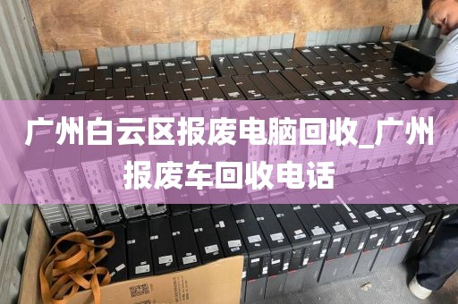 广州白云区报废电脑回收_广州报废车回收电话
