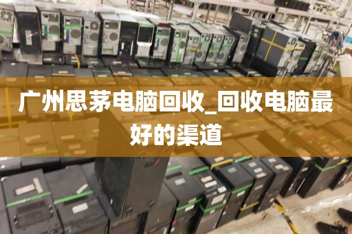广州思茅电脑回收_回收电脑最好的渠道