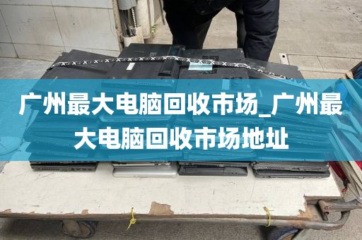 广州最大电脑回收市场_广州最大电脑回收市场地址