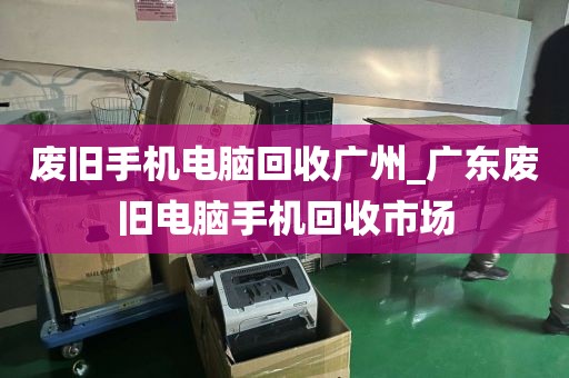 废旧手机电脑回收广州_广东废旧电脑手机回收市场