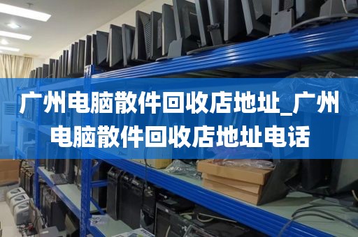 广州电脑散件回收店地址_广州电脑散件回收店地址电话