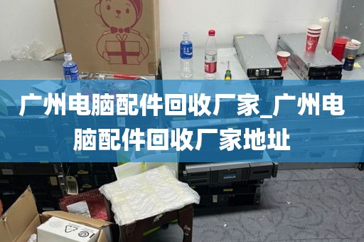 广州电脑配件回收厂家_广州电脑配件回收厂家地址