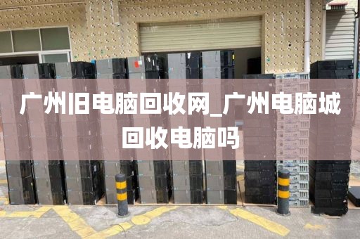 广州旧电脑回收网_广州电脑城回收电脑吗